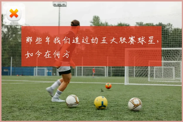 那些年我们追过的五大联赛球星,如今在何方