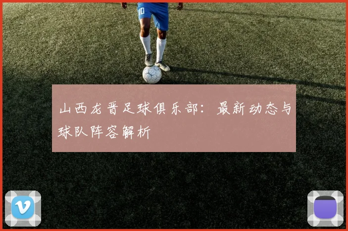 山西龙晋足球俱乐部:最新动态与球队阵容解析
