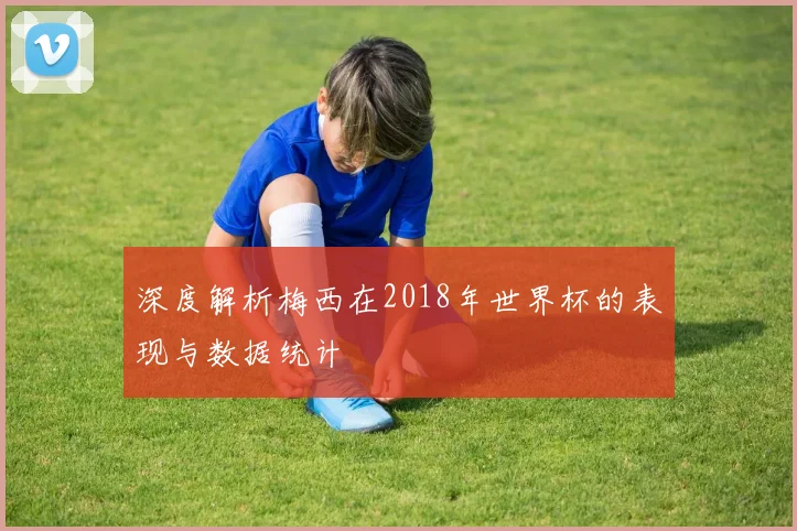 深度解析梅西在2018年世界杯的表现与数据统计